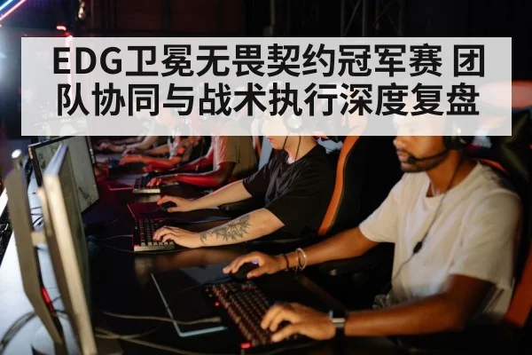 EDG卫冕无畏契约冠军赛 团队协同与战术执行深度复盘